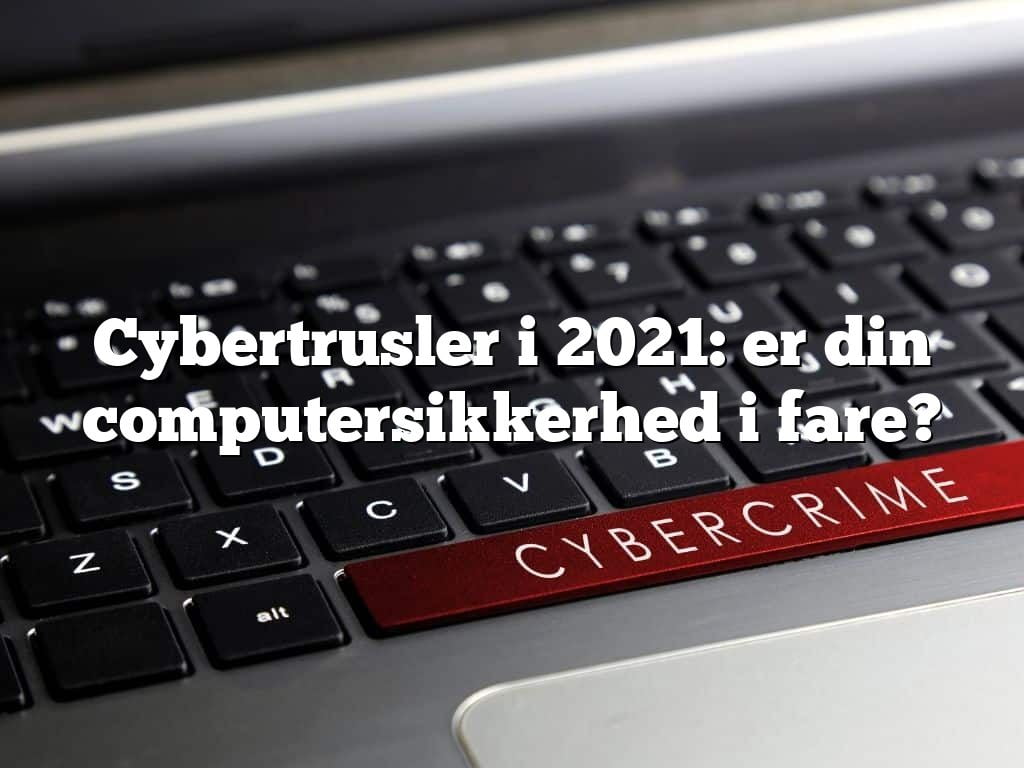Cybertrusler i 2021: er din computersikkerhed i fare?
