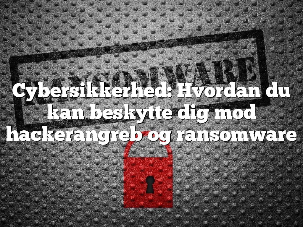 Cybersikkerhed: Hvordan du kan beskytte dig mod hackerangreb og ransomware