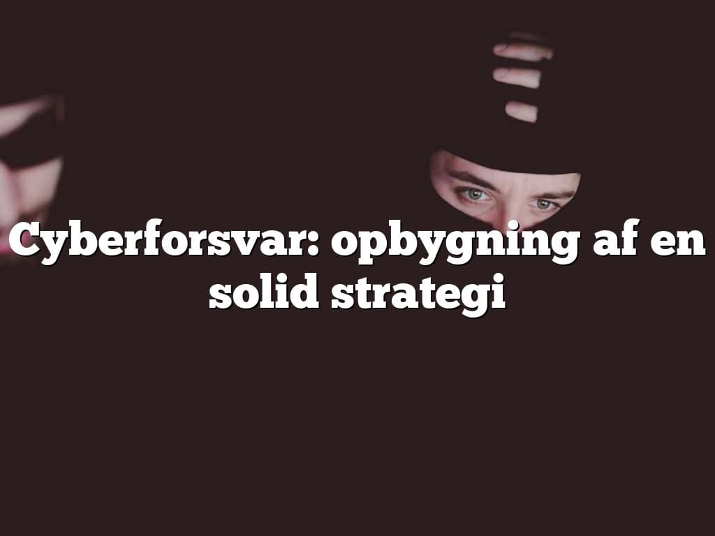 Cyberforsvar: opbygning af en solid strategi